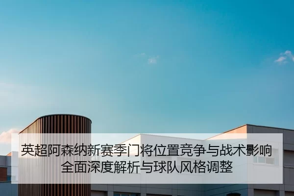 英超阿森纳新赛季门将位置竞争与战术影响全面深度解析与球队风格调整